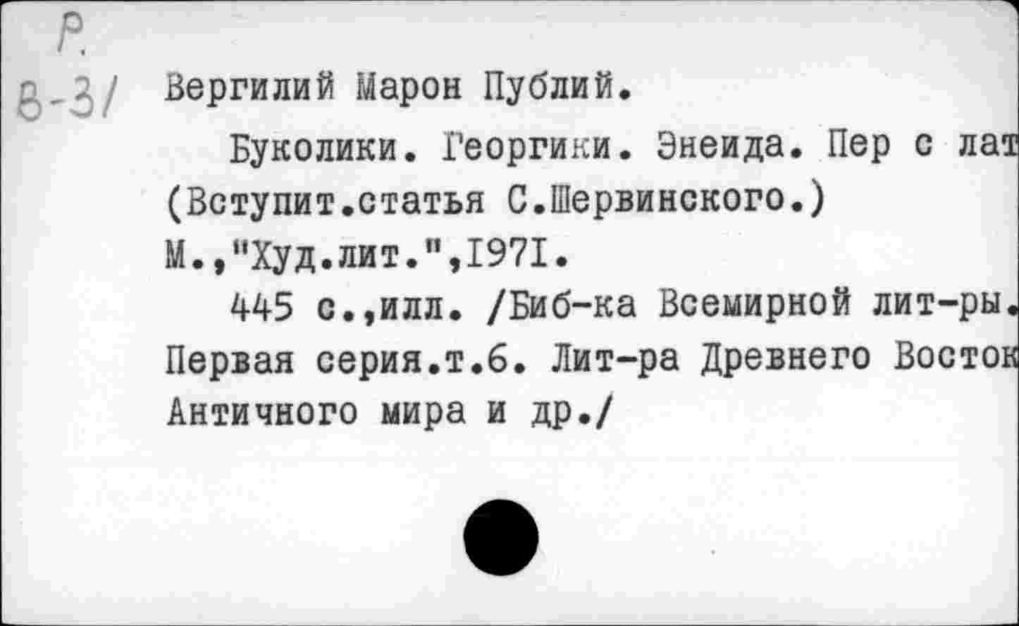 ﻿р.
ь-з/
Вергилий Марон Публий.
Буколики. Георгики. Энеида. Пер с ла1 (Вступит.статья С.Шервинского.) М.,“Худ.лит.",1971.
445 с.,илл. /Биб-ка Всемирной лит-ры Первая серия.т.6. Лит-ра Древнего Восто: Античного мира и др./